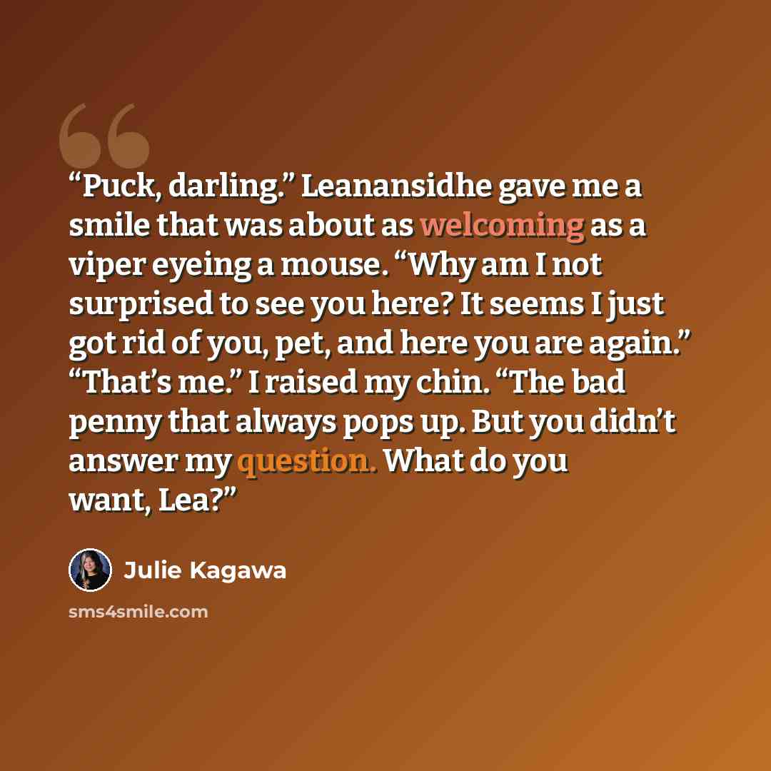 “Puck, darling.” Leanansidhe gave me a smile that was about as welcoming as a viper eyeing a mouse. “Why am I not surprised to see you here? It seems I just got rid of you, pet, and here you are again.” “That’s me.” I raised my chin. “The bad penny that always pops up. But you didn’t answer my…” quote by Julie Kagawa