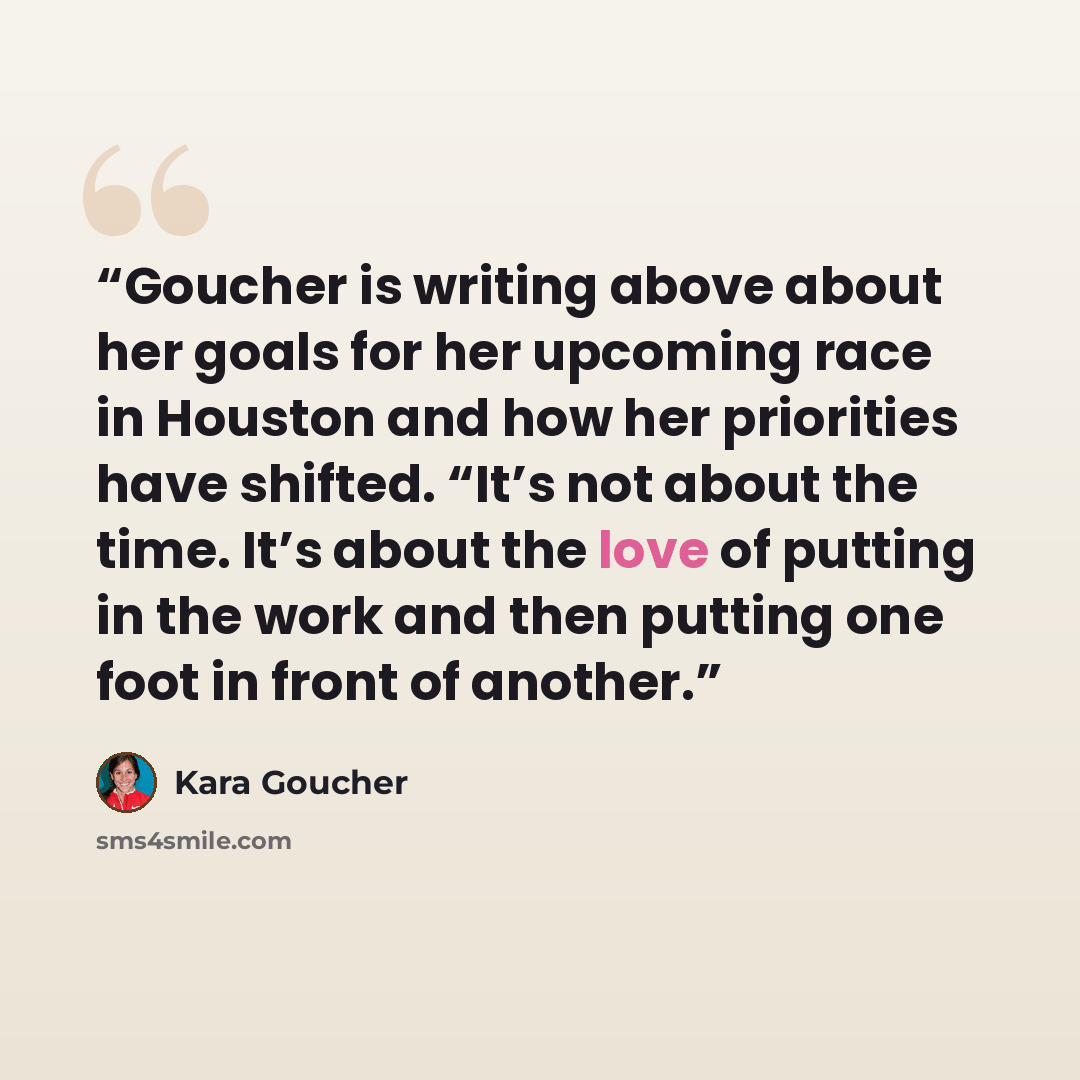 “Goucher is writing above about her goals for her upcoming race in Houston and how her priorities have shifted. “It’s not about the time. It’s about the love of putting in the work and then putting one foot in front of another.” quote by Kara Goucher