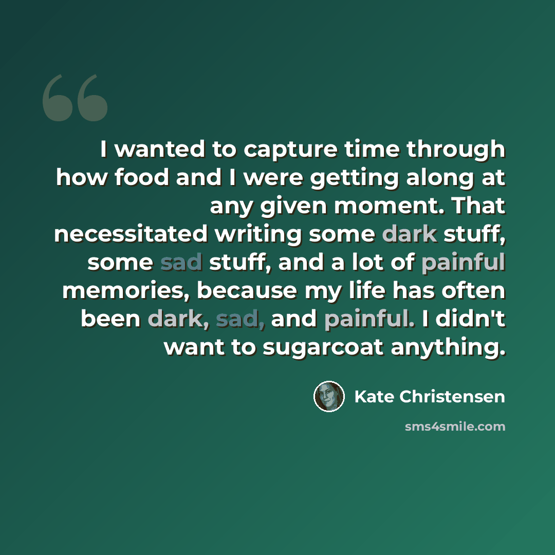 “I wanted to capture time through how food and I were getting along at any given moment. That necessitated writing some dark stuff, some sad stuff, and a lot of painful memories, because my life has often been dark, sad, and painful. I didn't want to sugarcoat anything.” quote by Kate Christensen
