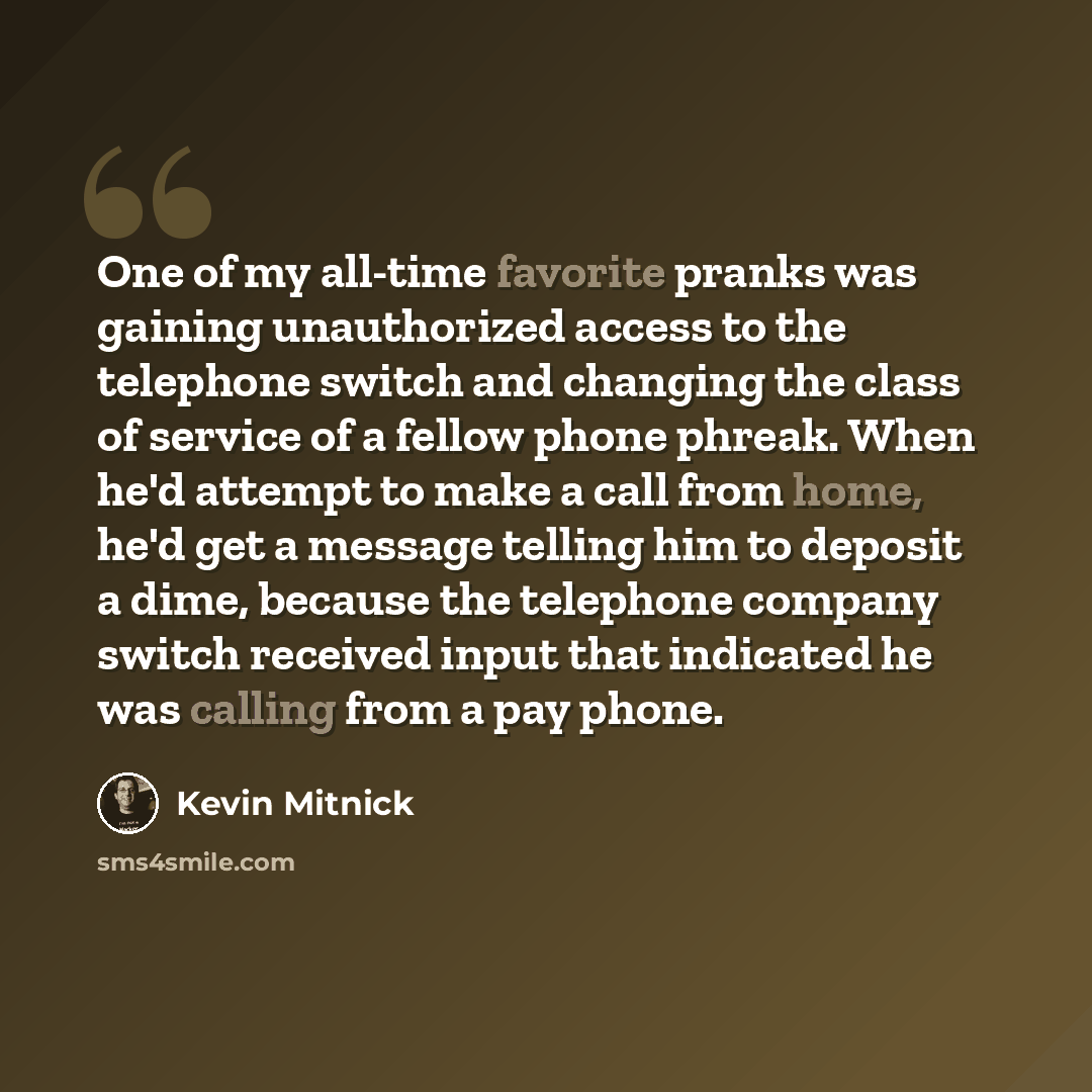 “One of my all-time favorite pranks was gaining unauthorized access to the telephone switch and changing the class of service of a fellow phone phreak. When he'd attempt to make a call from home, he'd get a message telling him to deposit a dime, because the telephone company switch received input…” quote by Kevin Mitnick