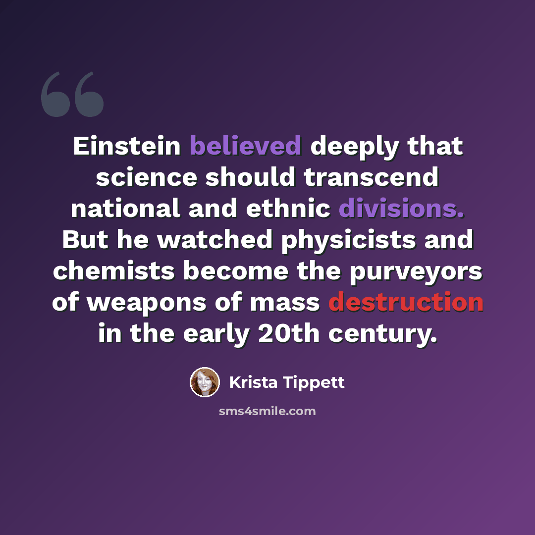 “Einstein believed deeply that science should transcend national and ethnic divisions. But he watched physicists and chemists become the purveyors of weapons of mass destruction in the early 20th century.” quote by Krista Tippett