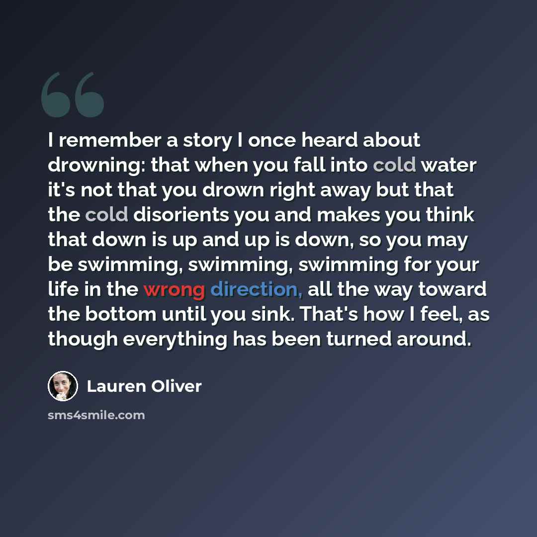 “I remember a story I once heard about drowning: that when you fall into cold water it's not that you drown right away but that the cold disorients you and makes you think that down is up and up is down, so you may be swimming, swimming, swimming for your life in the wrong direction, all the way…” quote by Lauren Oliver