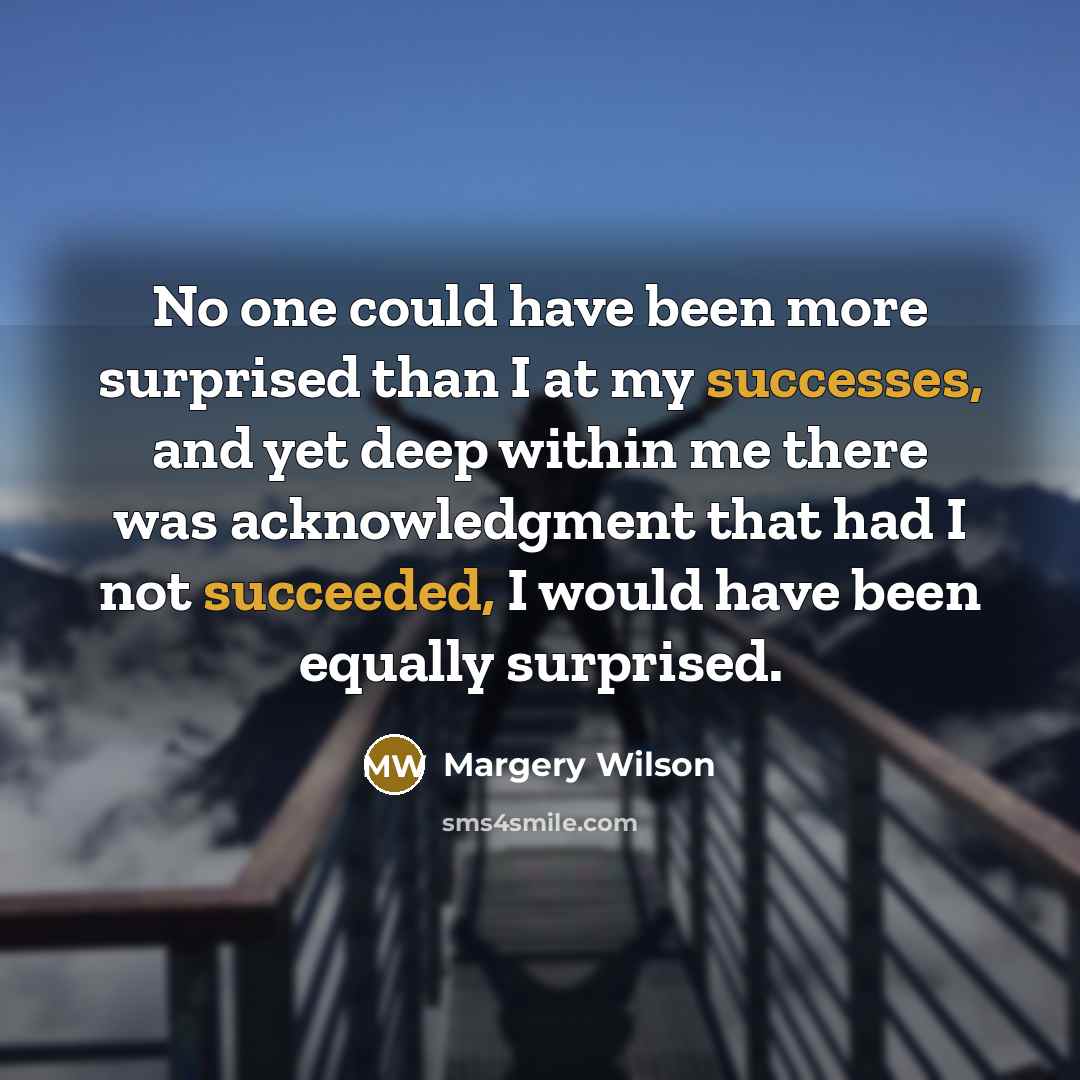 “No one could have been more surprised than I at my successes, and yet deep within me there was acknowledgment that had I not succeeded, I would have been equally surprised.” quote by Margery Wilson