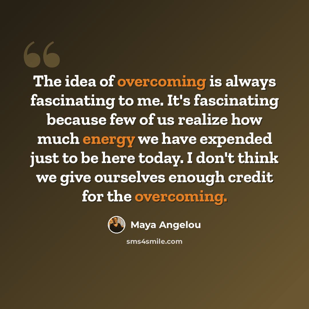 “The idea of overcoming is always fascinating to me. It's fascinating because few of us realize how much energy we have expended just to be here today. I don't think we give ourselves enough credit for the overcoming.” quote by Maya Angelou