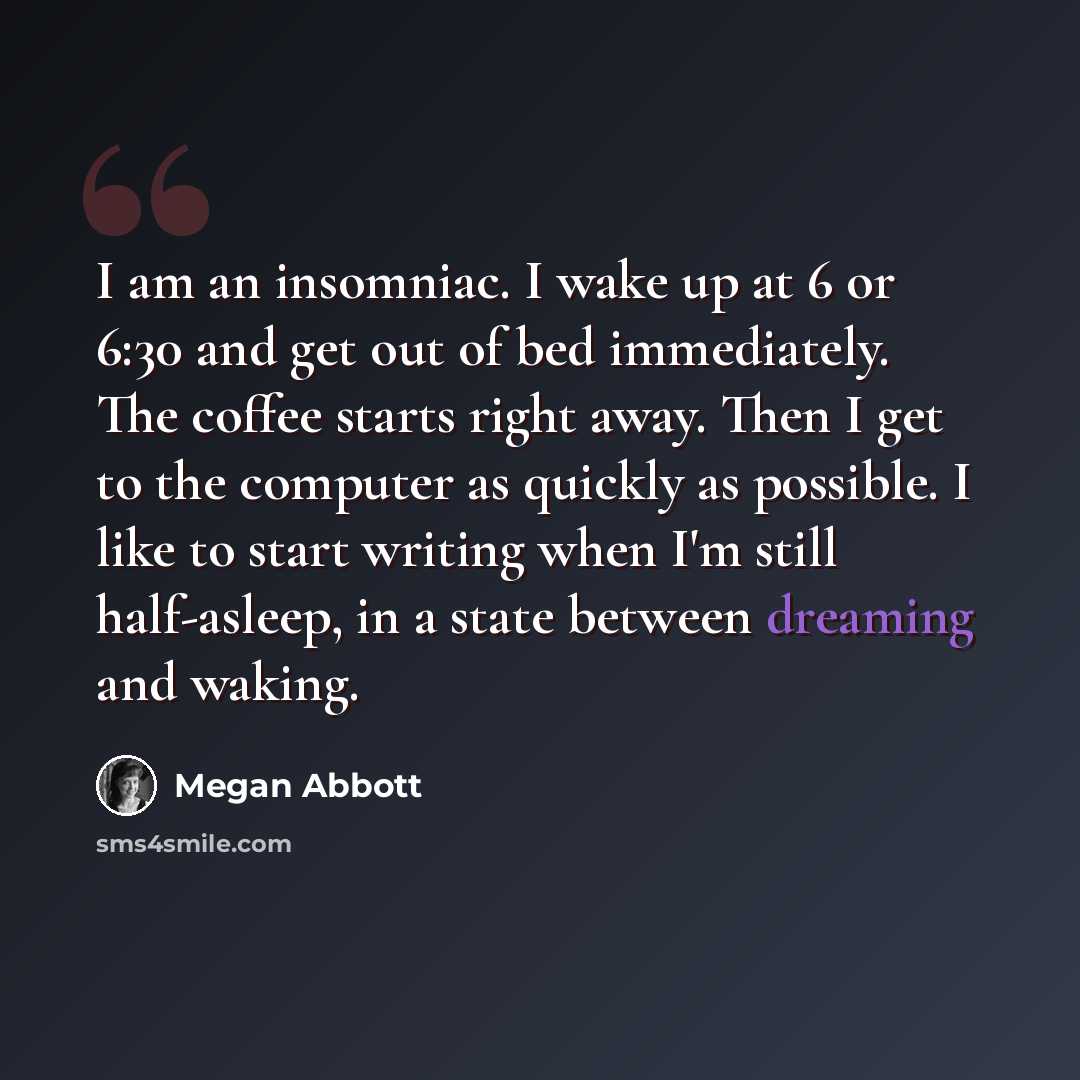 “I am an insomniac. I wake up at 6 or 6:30 and get out of bed immediately. The coffee starts right away. Then I get to the computer as quickly as possible. I like to start writing when I'm still half-asleep, in a state between dreaming and waking.” quote by Megan Abbott