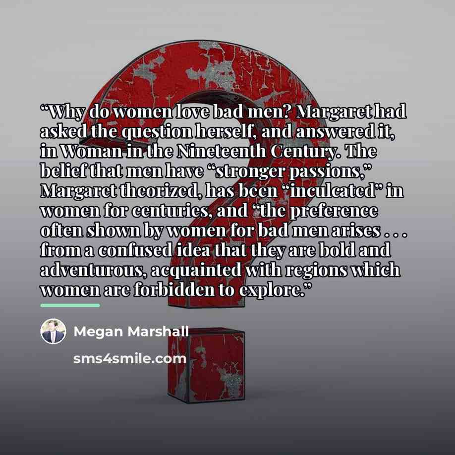 “Why do women love bad men? Margaret had asked the question herself, and answered it, in Woman in the Nineteenth Century. The belief that men have “stronger passions,” Margaret theorized, has been “inculcated” in women for centuries, and “the preference often shown by women for bad men arises…” quote by Megan Marshall