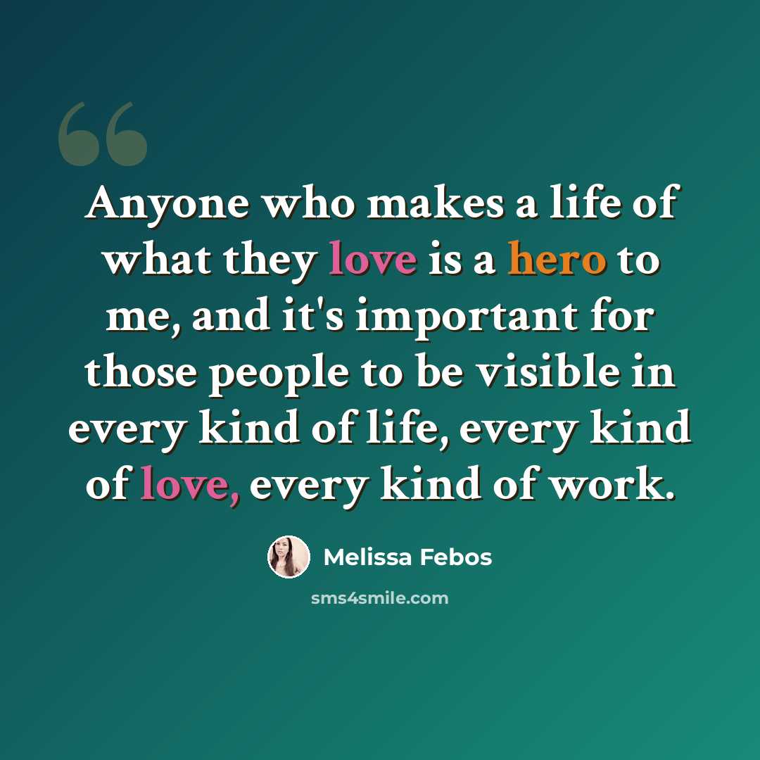 “Anyone who makes a life of what they love is a hero to me, and it's important for those people to be visible in every kind of life, every kind of love, every kind of work.” quote by Melissa Febos