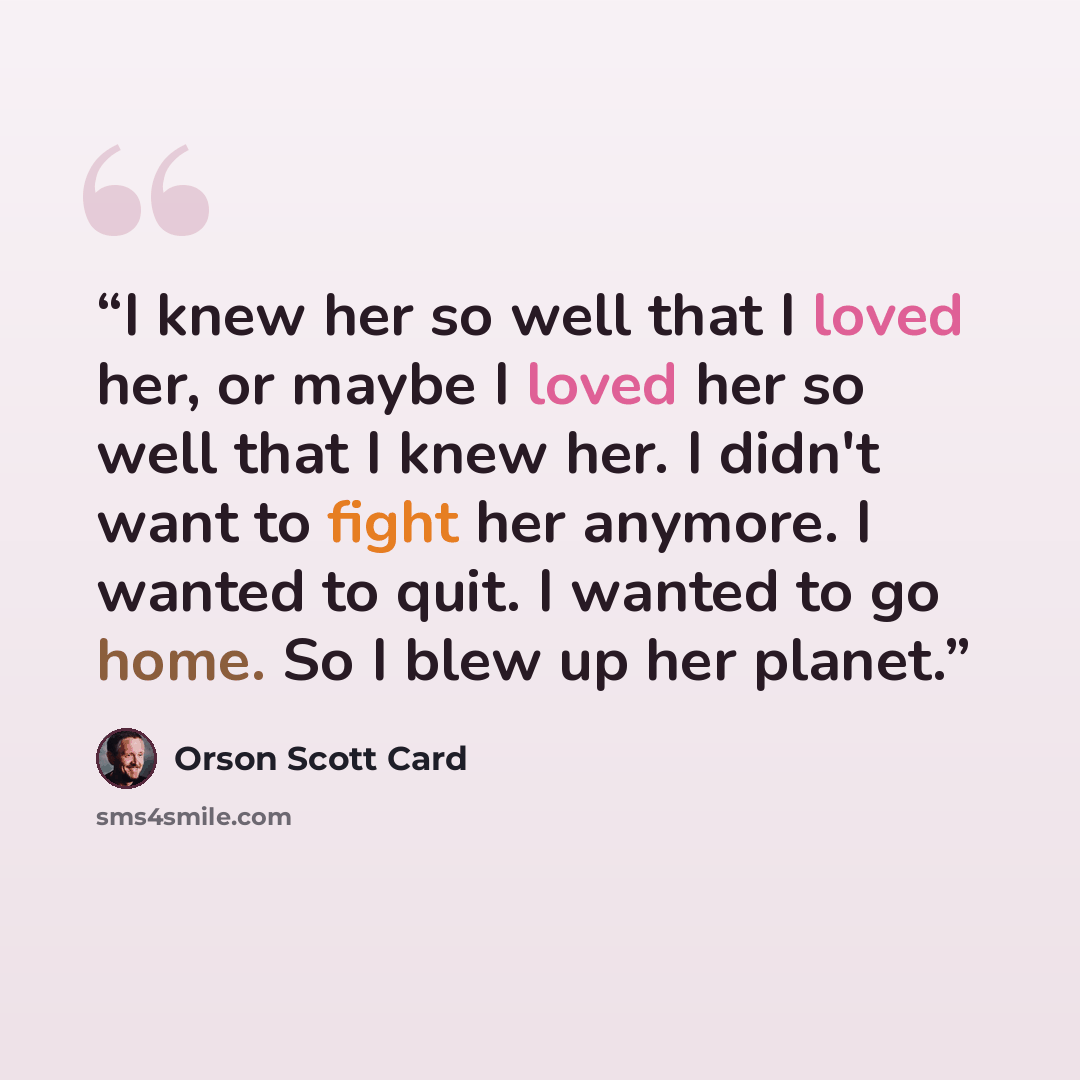 “I knew her so well that I loved her, or maybe I loved her so well that I knew her. I didn't want to fight her anymore. I wanted to quit. I wanted to go home. So I blew up her planet.” quote by Orson Scott Card