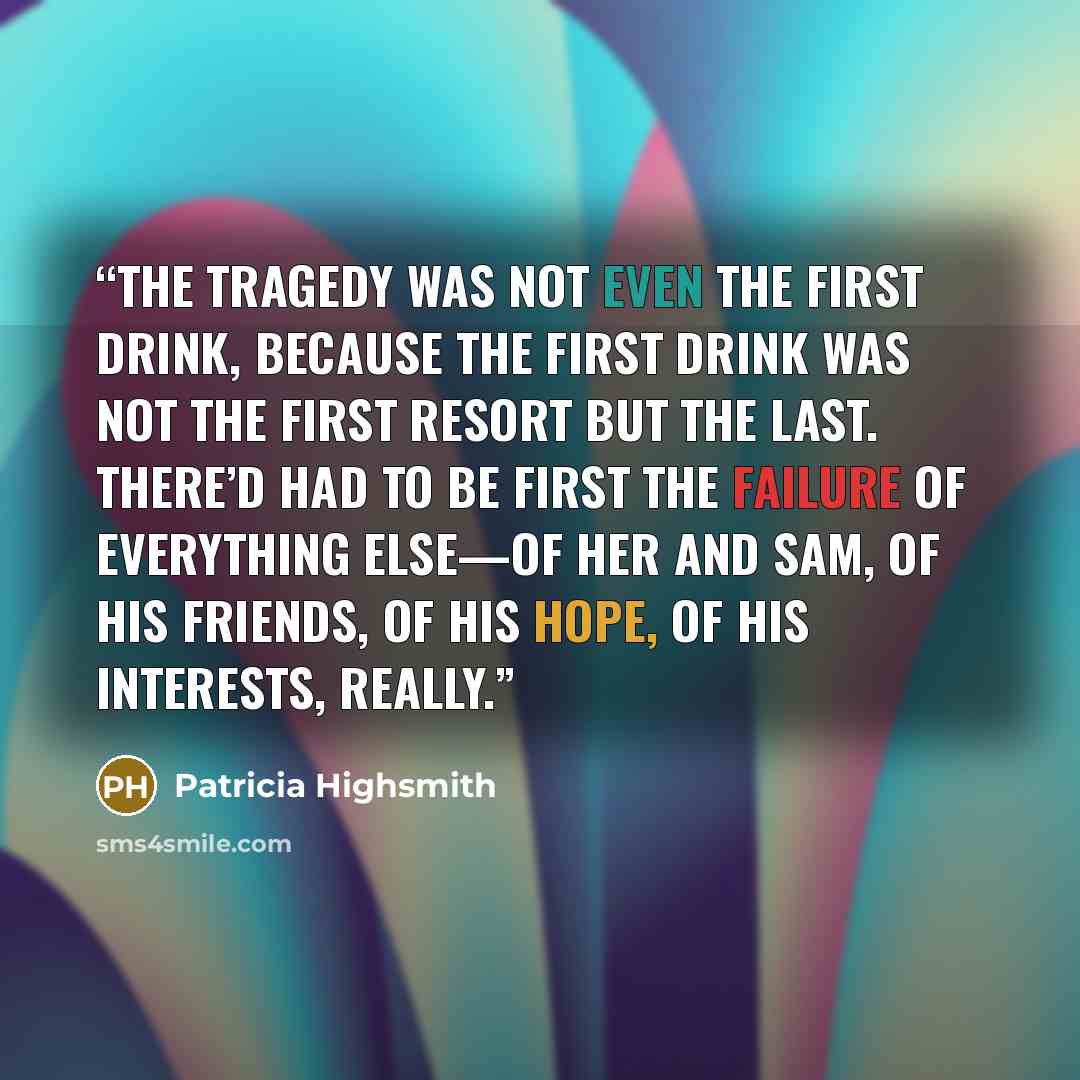 “The tragedy was not even the first drink, because the first drink was not the first resort but the last. There’d had to be first the failure of everything else—of her and Sam, of his friends, of his hope, of his interests, really.” quote by Patricia Highsmith