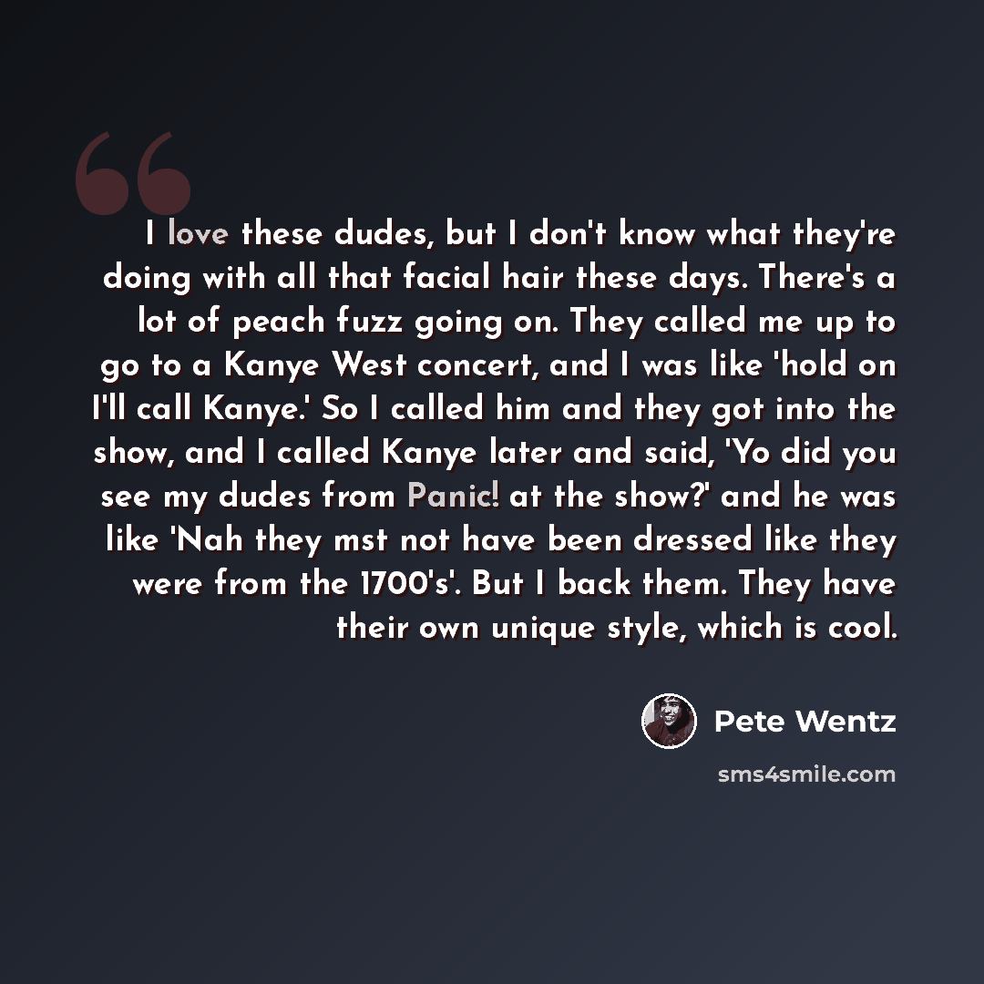 “I love these dudes, but I don't know what they're doing with all that facial hair these days. There's a lot of peach fuzz going on. They called me up to go to a Kanye West concert, and I was like 'hold on I'll call Kanye.' So I called him and they got into the show, and I called Kanye later and…” quote by Pete Wentz