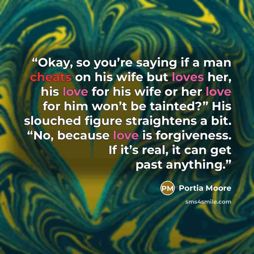 “Okay, so you’re saying if a man cheats on his wife but loves her, his love for his wife or her love for him won’t be tainted?” His slouched figure straightens a bit. “No, because love is forgiveness. If it’s real, it can get past anything.” quote by Portia Moore