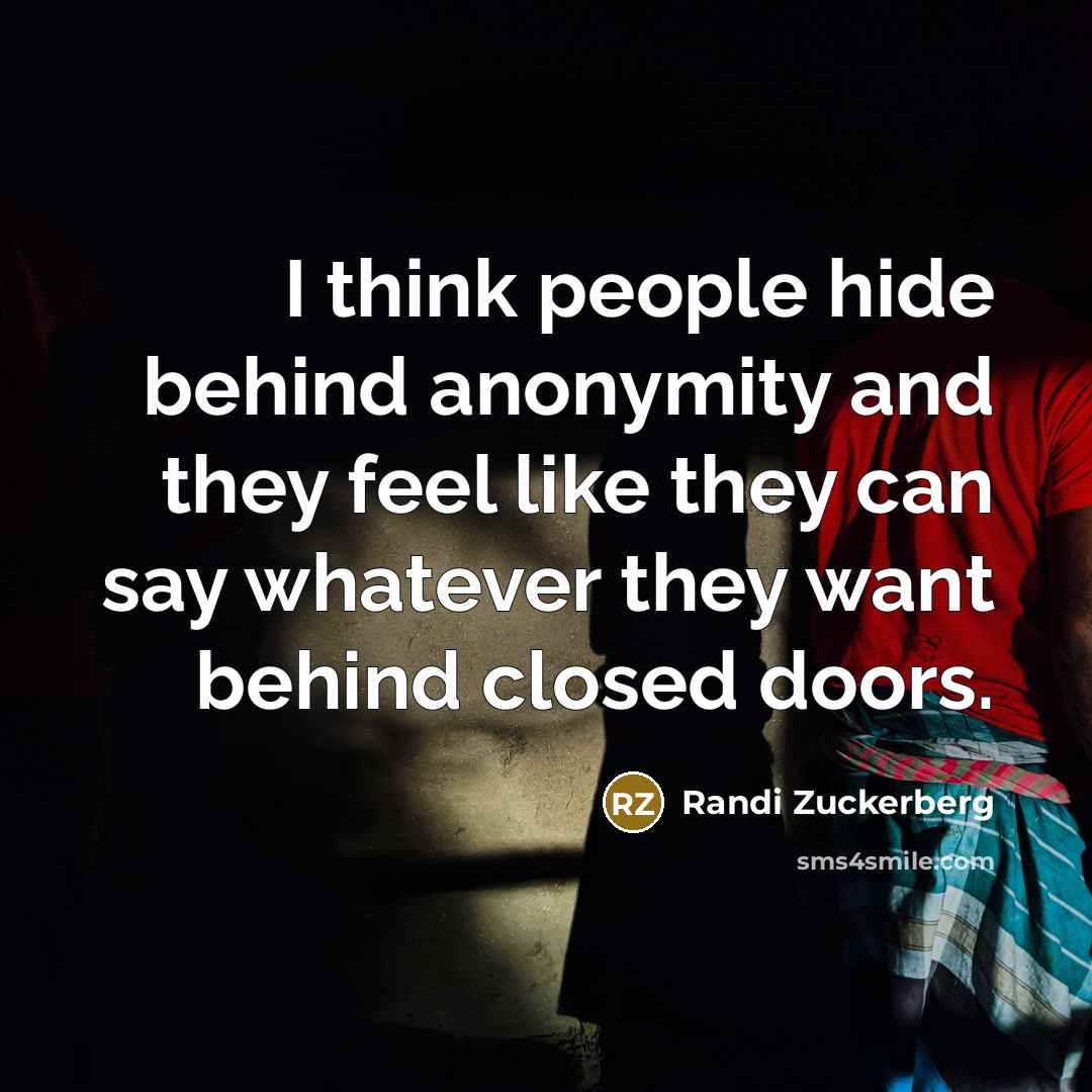 “I think people hide behind anonymity and they feel like they can say whatever they want behind closed doors.” quote by Randi Zuckerberg