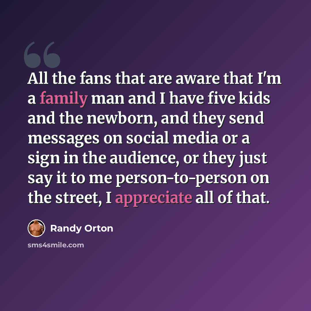 “All the fans that are aware that I'm a family man and I have five kids and the newborn, and they send messages on social media or a sign in the audience, or they just say it to me person-to-person on the street, I appreciate all of that.” quote by Randy Orton