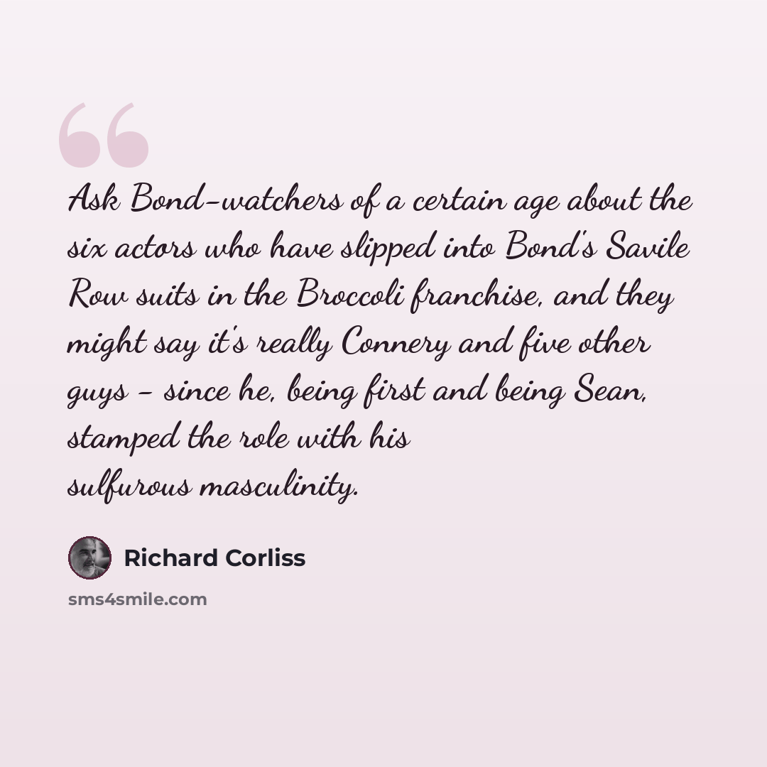 “Ask Bond-watchers of a certain age about the six actors who have slipped into Bond's Savile Row suits in the Broccoli franchise, and they might say it's really Connery and five other guys - since he, being first and being Sean, stamped the role with his sulfurous masculinity.” quote by Richard Corliss