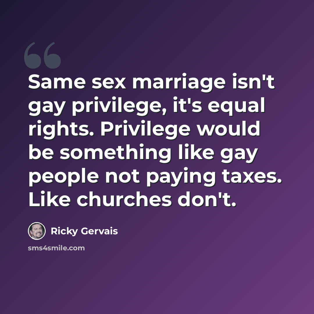 “Same sex marriage isn't gay privilege, it's equal rights. Privilege would be something like gay people not paying taxes. Like churches don't.” quote by Ricky Gervais