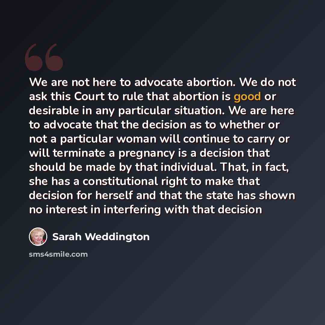 “We are not here to advocate abortion. We do not ask this Court to rule that abortion is good or desirable in any particular situation. We are here to advocate that the decision as to whether or not a particular woman will continue to carry or will terminate a pregnancy is a decision that should be…” quote by Sarah Weddington