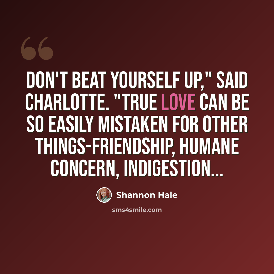 “Don't beat yourself up," said Charlotte. "True love can be so easily mistaken for other things-friendship, humane concern, indigestion...” quote by Shannon Hale