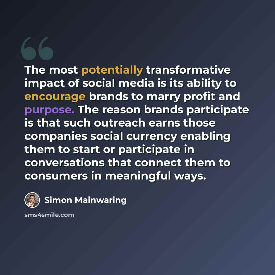 “The most potentially transformative impact of social media is its ability to encourage brands to marry profit and purpose. The reason brands participate is that such outreach earns those companies social currency enabling them to start or participate in conversations that connect them to consumers…” quote by Simon Mainwaring