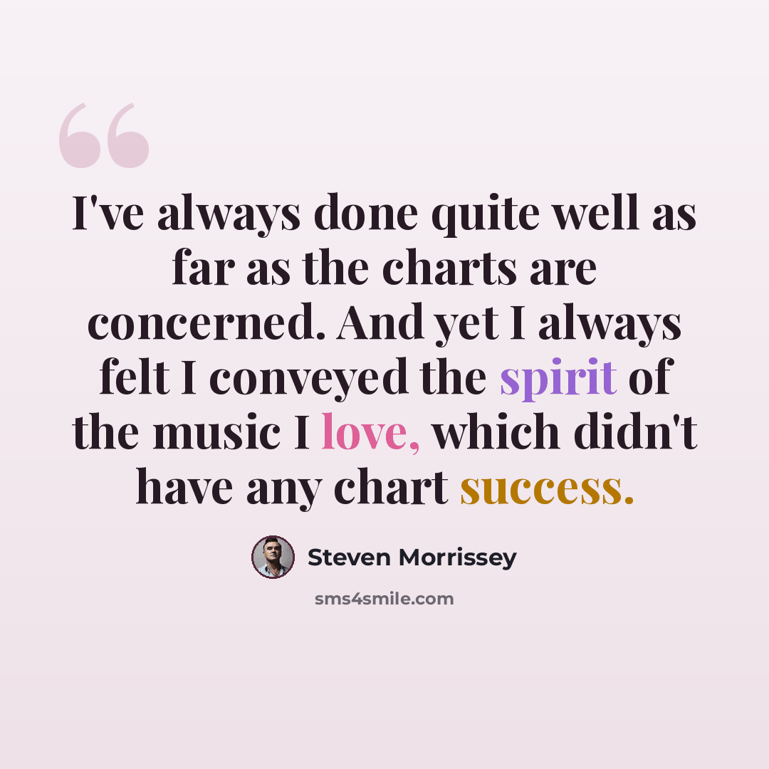 “I've always done quite well as far as the charts are concerned. And yet I always felt I conveyed the spirit of the music I love, which didn't have any chart success.” quote by Steven Morrissey
