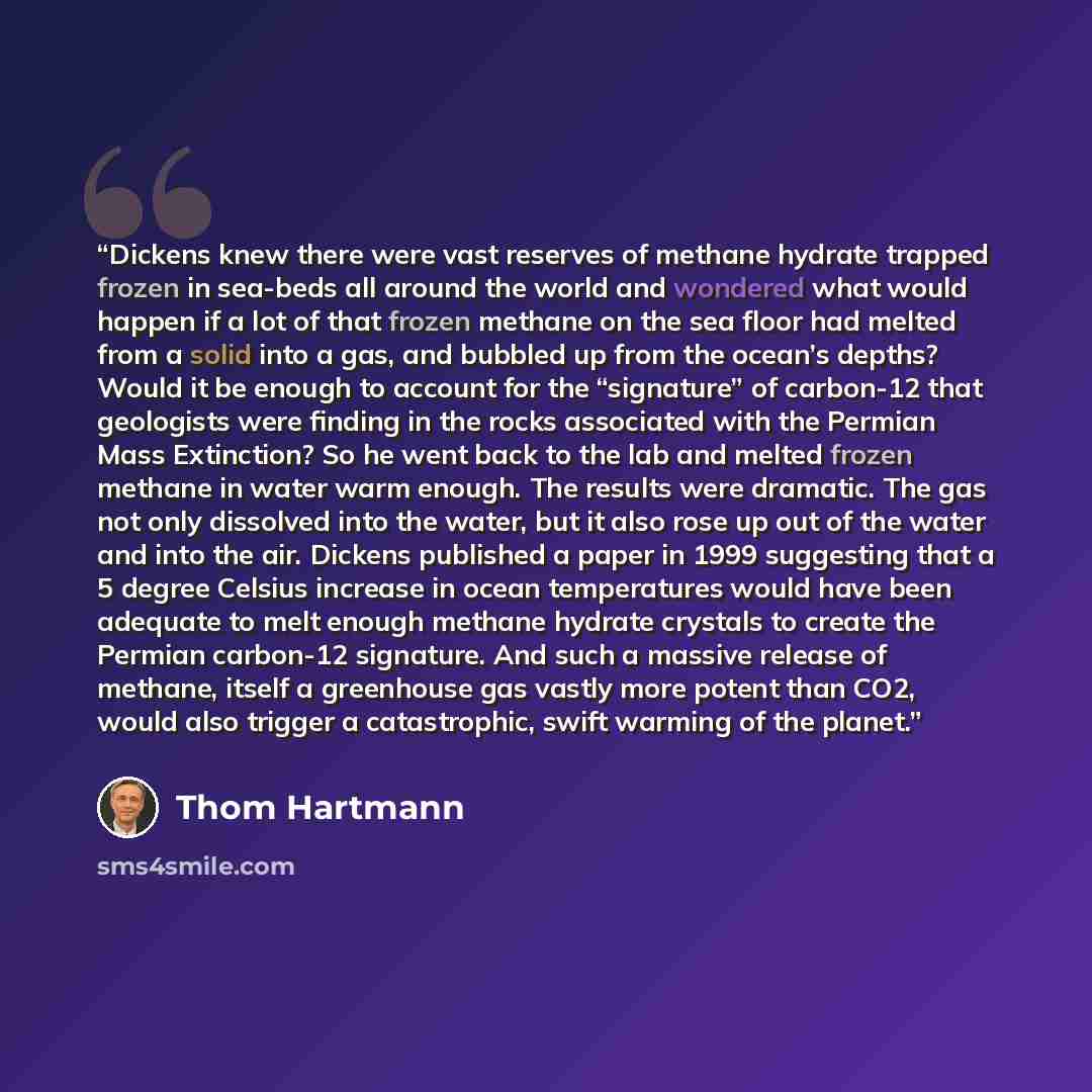 “Dickens knew there were vast reserves of methane hydrate trapped frozen in sea-beds all around the world and wondered what would happen if a lot of that frozen methane on the sea floor had melted from a solid into a gas, and bubbled up from the ocean’s depths? Would it be enough to account for the…” quote by Thom Hartmann