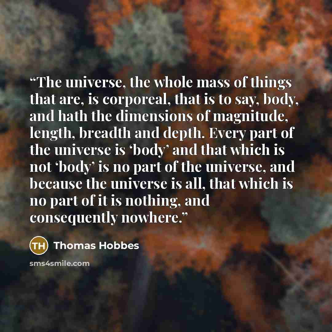 “The universe, the whole mass of things that are, is corporeal, that is to say, body, and hath the dimensions of magnitude, length, breadth and depth. Every part of the universe is ‘body’ and that which is not ‘body’ is no part of the universe, and because the universe is all, that which is no part…” quote by Thomas Hobbes