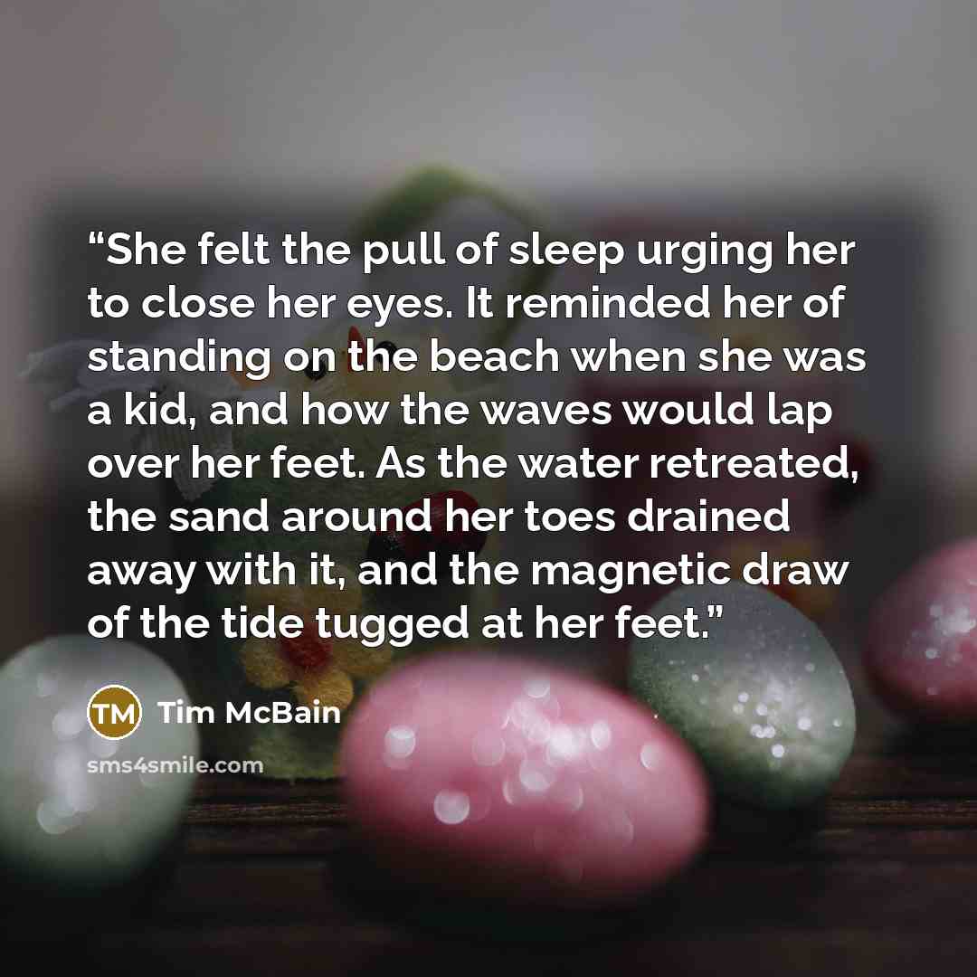“She felt the pull of sleep urging her to close her eyes. It reminded her of standing on the beach when she was a kid, and how the waves would lap over her feet. As the water retreated, the sand around her toes drained away with it, and the magnetic draw of the tide tugged at her feet.” quote by Tim McBain