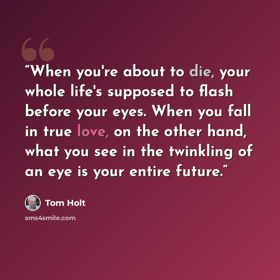 “When you're about to die, your whole life's supposed to flash before your eyes. When you fall in true love, on the other hand, what you see in the twinkling of an eye is your entire future.” quote by Tom Holt