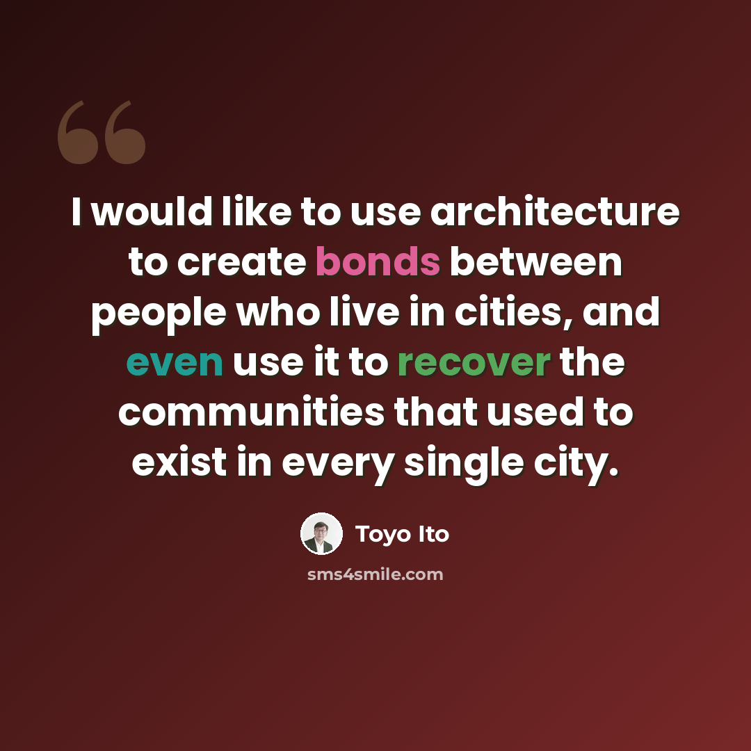 “I would like to use architecture to create bonds between people who live in cities, and even use it to recover the communities that used to exist in every single city.” quote by Toyo Ito
