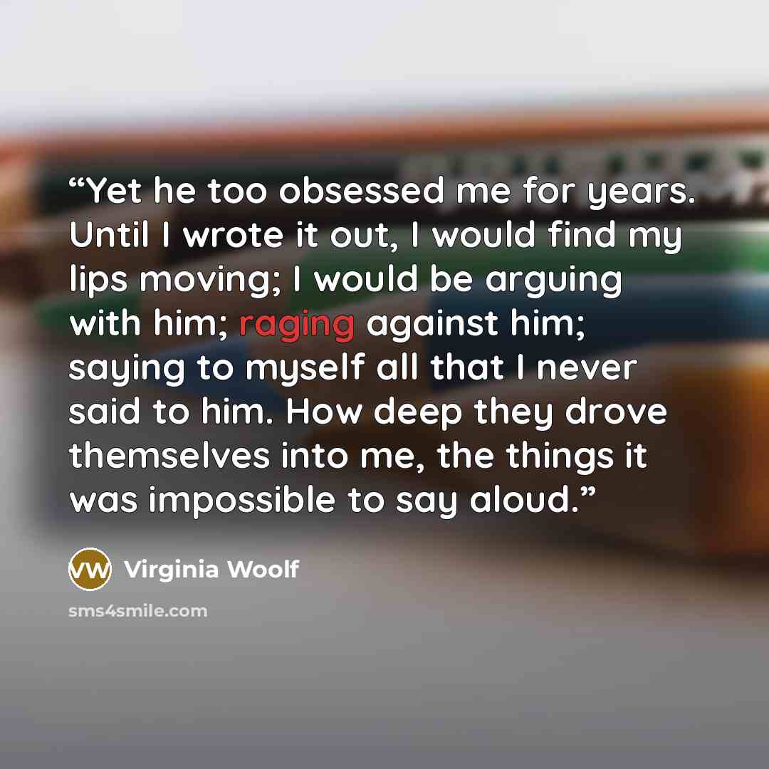 “Yet he too obsessed me for years. Until I wrote it out, I would find my lips moving; I would be arguing with him; raging against him; saying to myself all that I never said to him. How deep they drove themselves into me, the things it was impossible to say aloud.” quote by Virginia Woolf