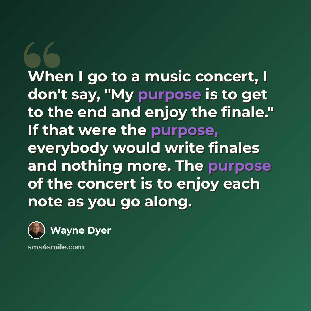 “When I go to a music concert, I don't say, "My purpose is to get to the end and enjoy the finale." If that were the purpose, everybody would write finales and nothing more. The purpose of the concert is to enjoy each note as you go along.” quote by Wayne Dyer