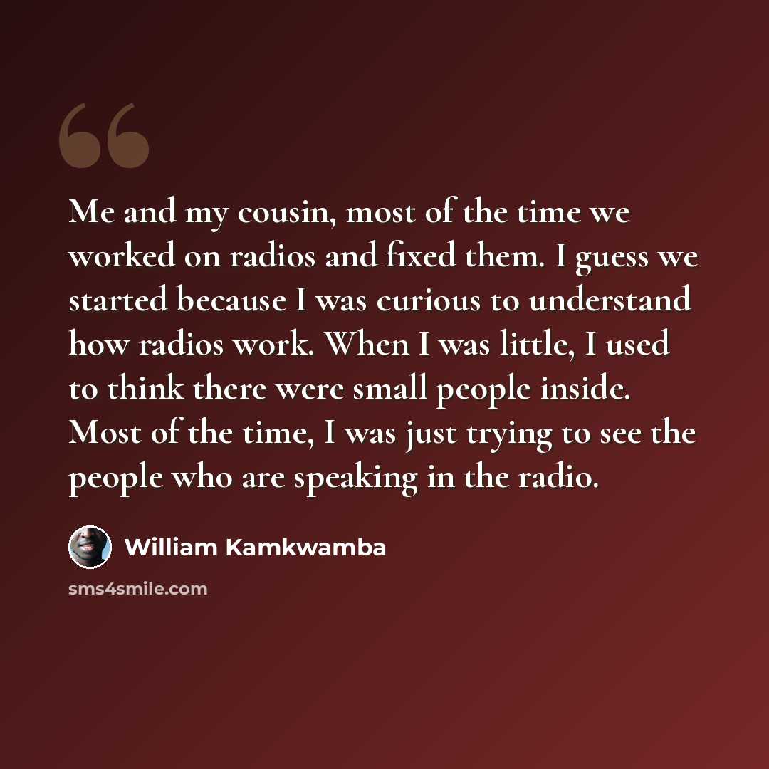 “Me and my cousin, most of the time we worked on radios and fixed them. I guess we started because I was curious to understand how radios work. When I was little, I used to think there were small people inside. Most of the time, I was just trying to see the people who are speaking in the radio.” quote by William Kamkwamba