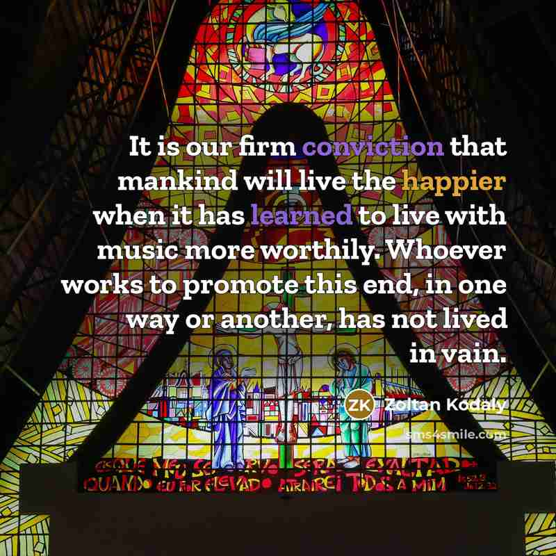 “It is our firm conviction that mankind will live the happier when it has learned to live with music more worthily. Whoever works to promote this end, in one way or another, has not lived in vain.” quote by Zoltan Kodaly