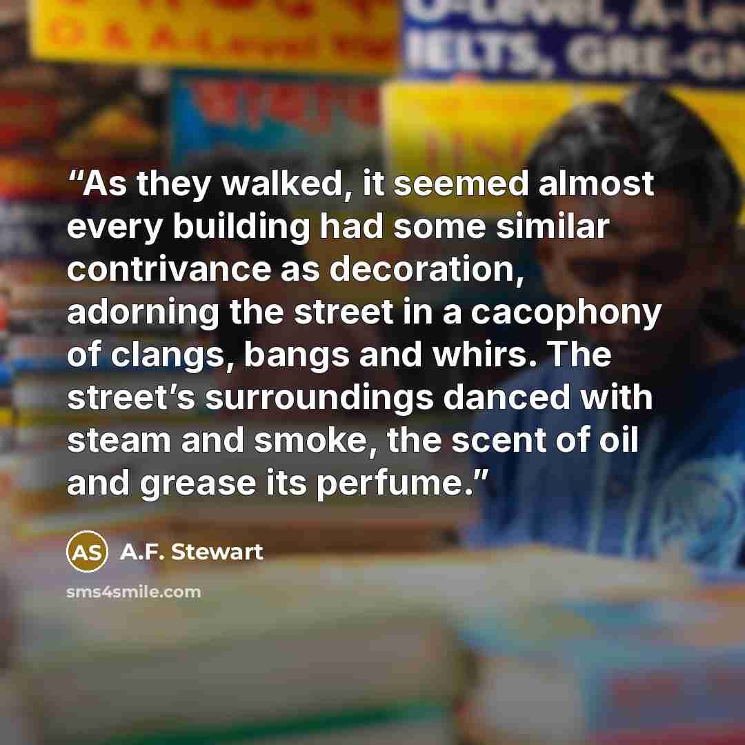 “As they walked, it seemed almost every building had some similar contrivance as decoration, adorning the street in a cacophony of clangs, bangs and whirs. The street’s surroundings danced with steam and smoke, the scent of oil and grease its perfume.” quote by A.F. Stewart