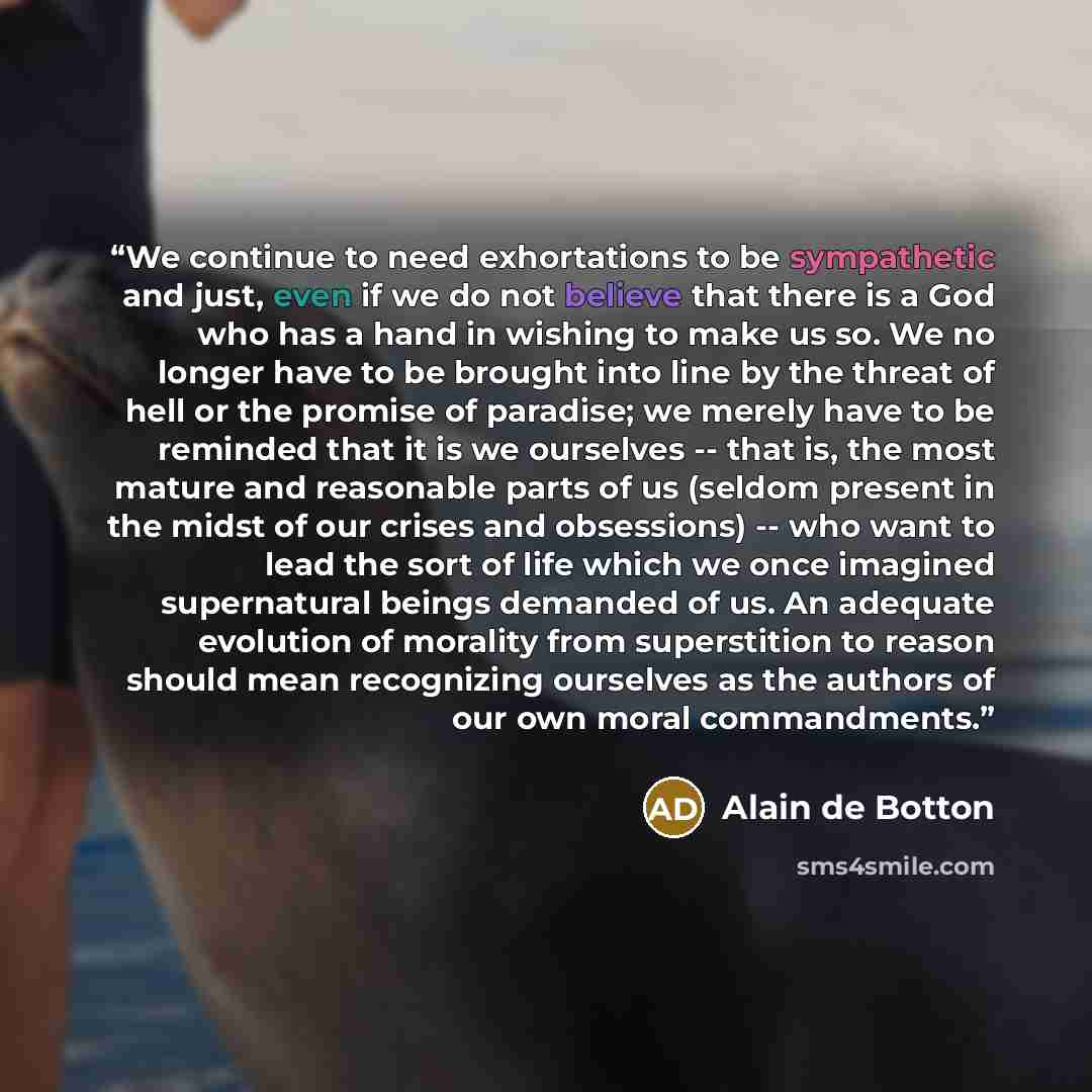 “We continue to need exhortations to be sympathetic and just, even if we do not believe that there is a God who has a hand in wishing to make us so. We no longer have to be brought into line by the threat of hell or the promise of paradise; we merely have to be reminded that it is we ourselves…” quote by Alain de Botton