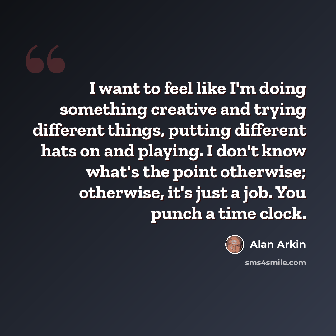 “I want to feel like I'm doing something creative and trying different things, putting different hats on and playing. I don't know what's the point otherwise; otherwise, it's just a job. You punch a time clock.” quote by Alan Arkin