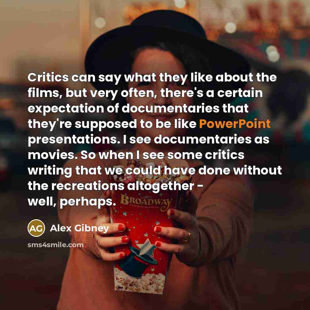 “Critics can say what they like about the films, but very often, there's a certain expectation of documentaries that they're supposed to be like PowerPoint presentations. I see documentaries as movies. So when I see some critics writing that we could have done without the recreations altogether…” quote by Alex Gibney