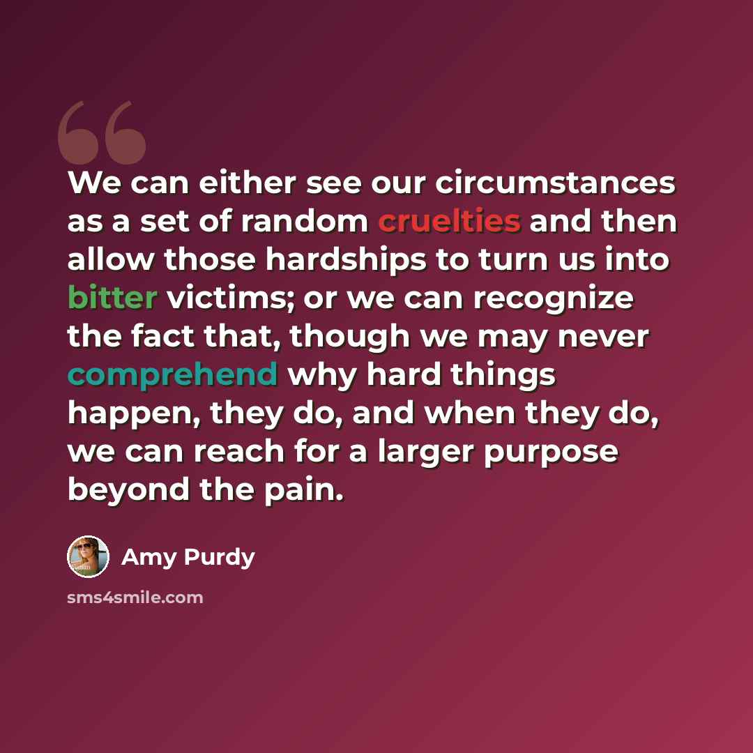 “We can either see our circumstances as a set of random cruelties and then allow those hardships to turn us into bitter victims; or we can recognize the fact that, though we may never comprehend why hard things happen, they do, and when they do, we can reach for a larger purpose beyond the pain.” quote by Amy Purdy