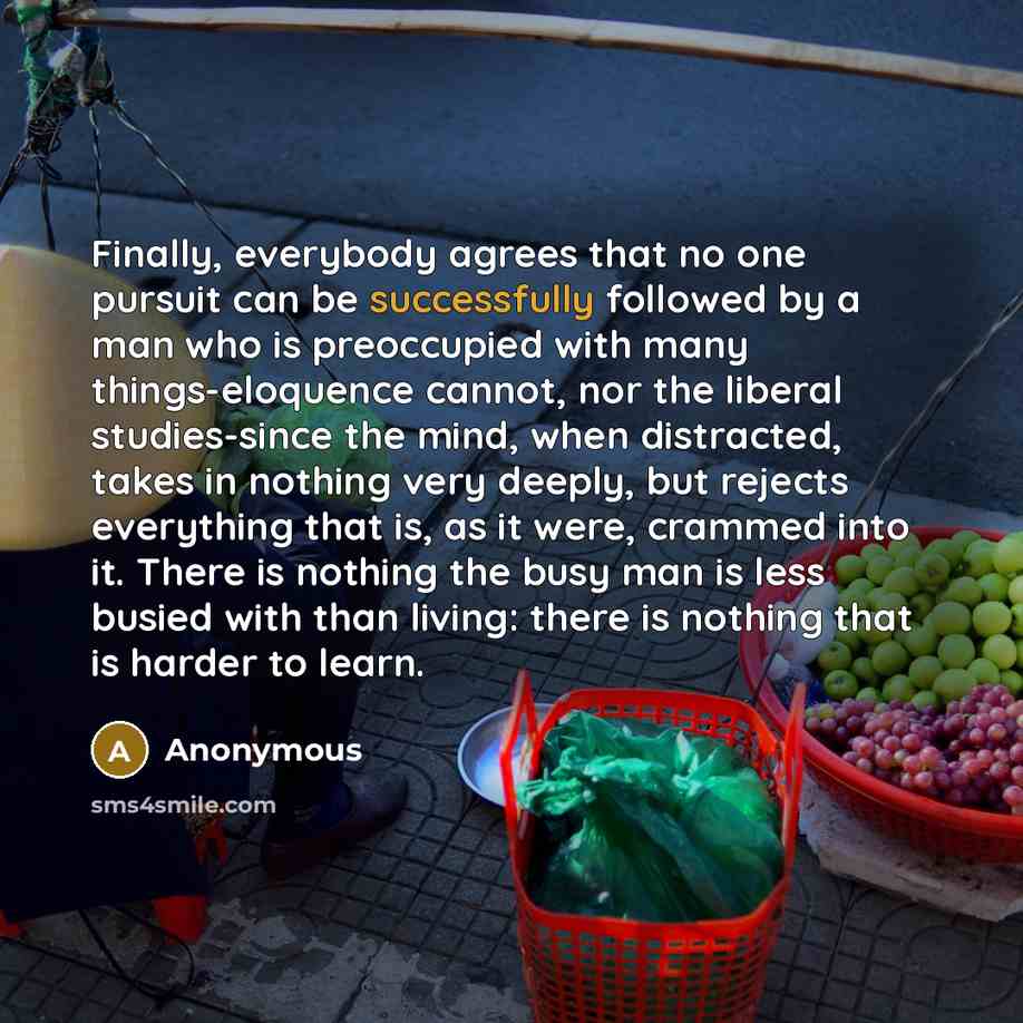 “Finally, everybody agrees that no one pursuit can be successfully followed by a man who is preoccupied with many things-eloquence cannot, nor the liberal studies-since the mind, when distracted, takes in nothing very deeply, but rejects everything that is, as it were, crammed into it. There is…” quote by Anonymous