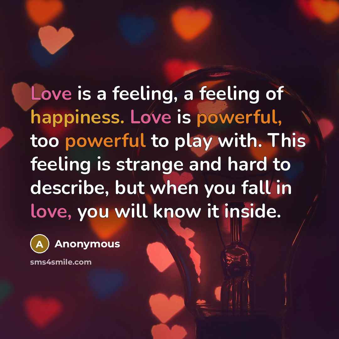 “Love is a feeling, a feeling of happiness. Love is powerful, too powerful to play with. This feeling is strange and hard to describe, but when you fall in love, you will know it inside.” quote by Anonymous