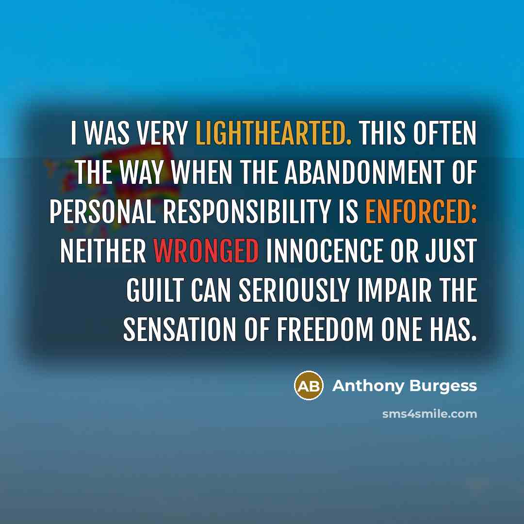 “I was very lighthearted. This often the way when the abandonment of personal responsibility is enforced: neither wronged innocence or just guilt can seriously impair the sensation of freedom one has.” quote by Anthony Burgess