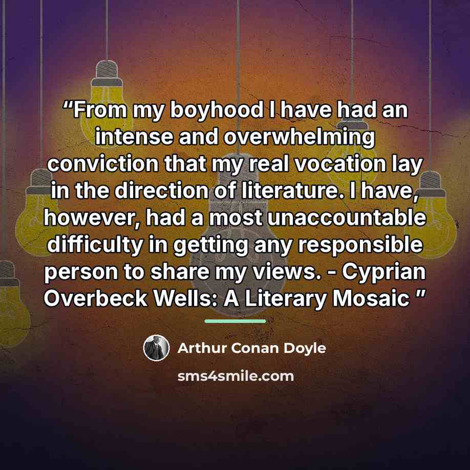 “From my boyhood I have had an intense and overwhelming conviction that my real vocation lay in the direction of literature. I have, however, had a most unaccountable difficulty in getting any responsible person to share my views. - Cyprian Overbeck Wells: A Literary Mosaic” quote by Arthur Conan Doyle
