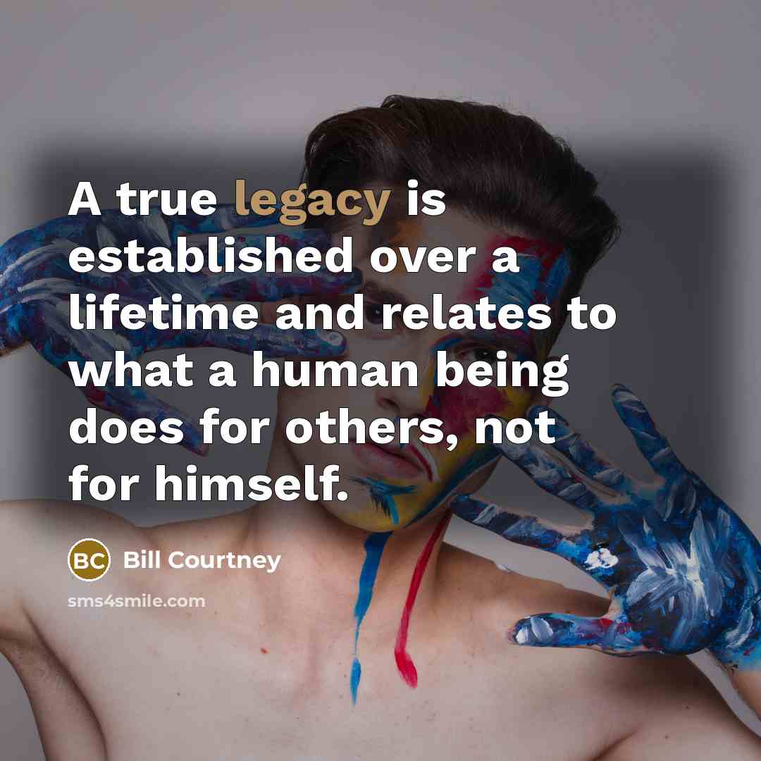 “A true legacy is established over a lifetime and relates to what a human being does for others, not for himself.” quote by Bill Courtney