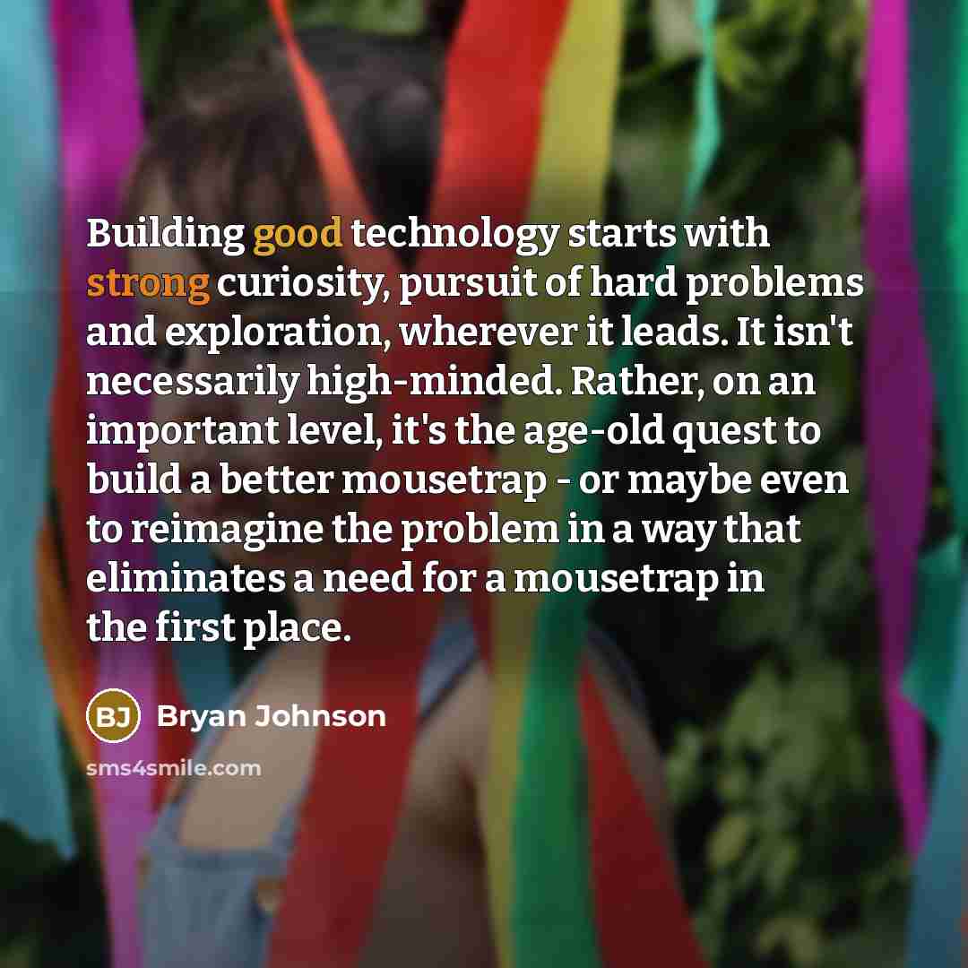“Building good technology starts with strong curiosity, pursuit of hard problems and exploration, wherever it leads. It isn't necessarily high-minded. Rather, on an important level, it's the age-old quest to build a better mousetrap - or maybe even to reimagine the problem in a way that eliminates…” quote by Bryan Johnson