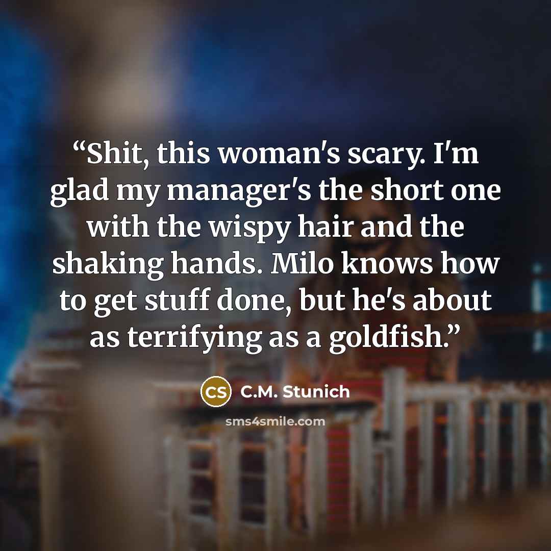 “Shit, this woman's scary. I'm glad my manager's the short one with the wispy hair and the shaking hands. Milo knows how to get stuff done, but he's about as terrifying as a goldfish.” quote by C.M. Stunich