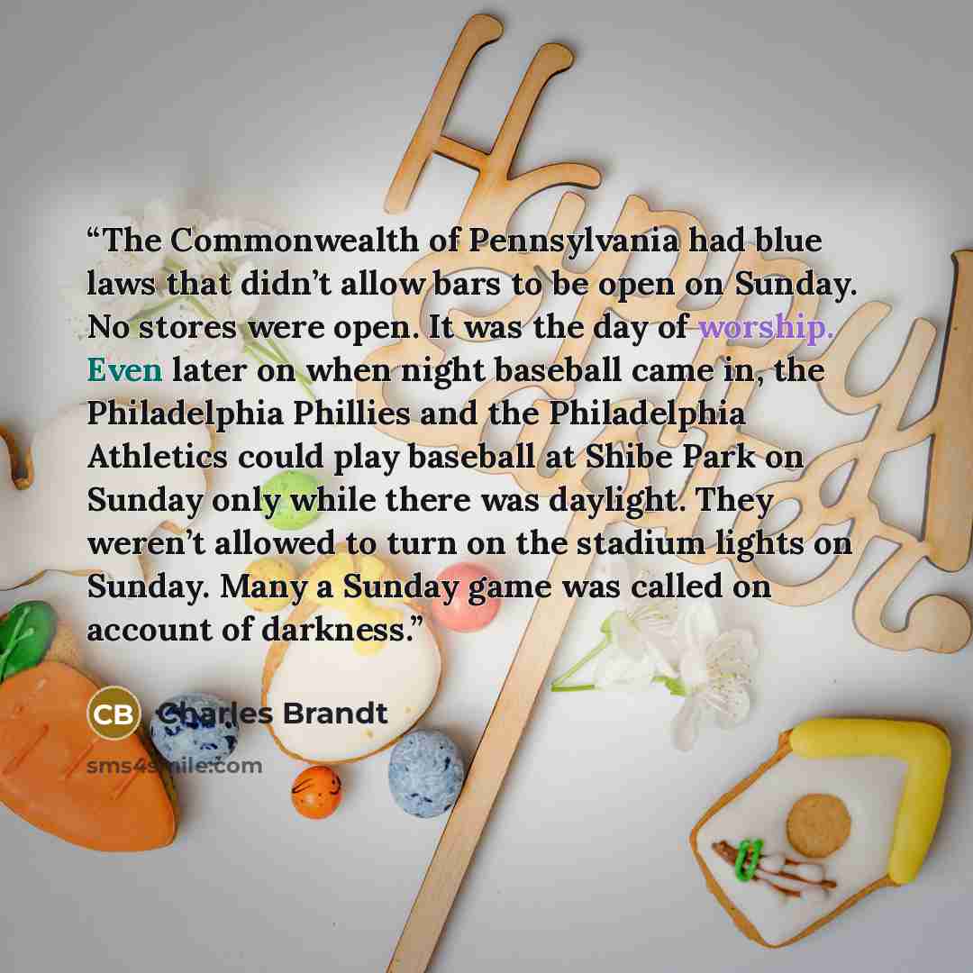 “The Commonwealth of Pennsylvania had blue laws that didn’t allow bars to be open on Sunday. No stores were open. It was the day of worship. Even later on when night baseball came in, the Philadelphia Phillies and the Philadelphia Athletics could play baseball at Shibe Park on Sunday only while…” quote by Charles Brandt