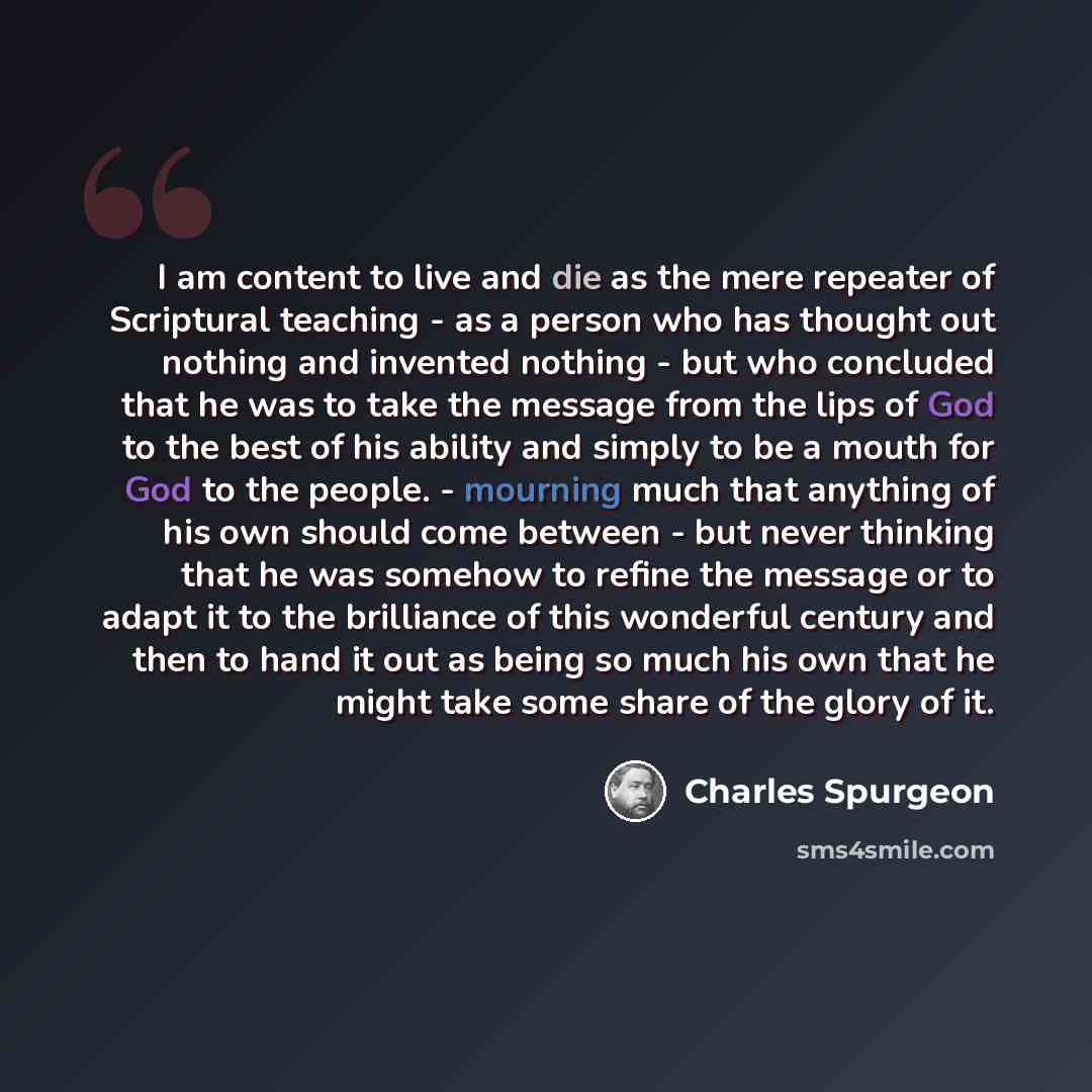 “I am content to live and die as the mere repeater of Scriptural teaching - as a person who has thought out nothing and invented nothing - but who concluded that he was to take the message from the lips of God to the best of his ability and simply to be a mouth for God to the people. - mourning…” quote by Charles Spurgeon