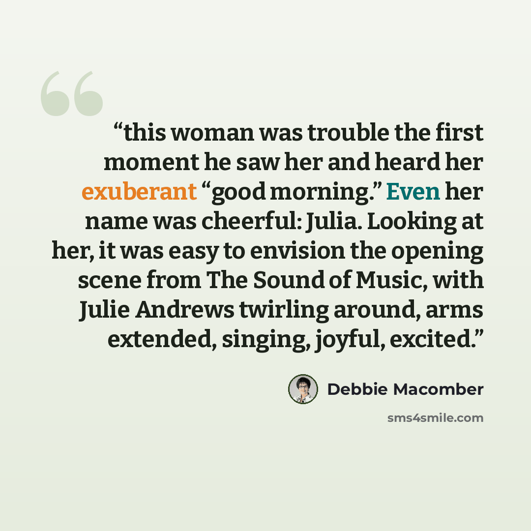 “this woman was trouble the first moment he saw her and heard her exuberant “good morning.” Even her name was cheerful: Julia. Looking at her, it was easy to envision the opening scene from The Sound of Music, with Julie Andrews twirling around, arms extended, singing, joyful, excited.” quote by Debbie Macomber