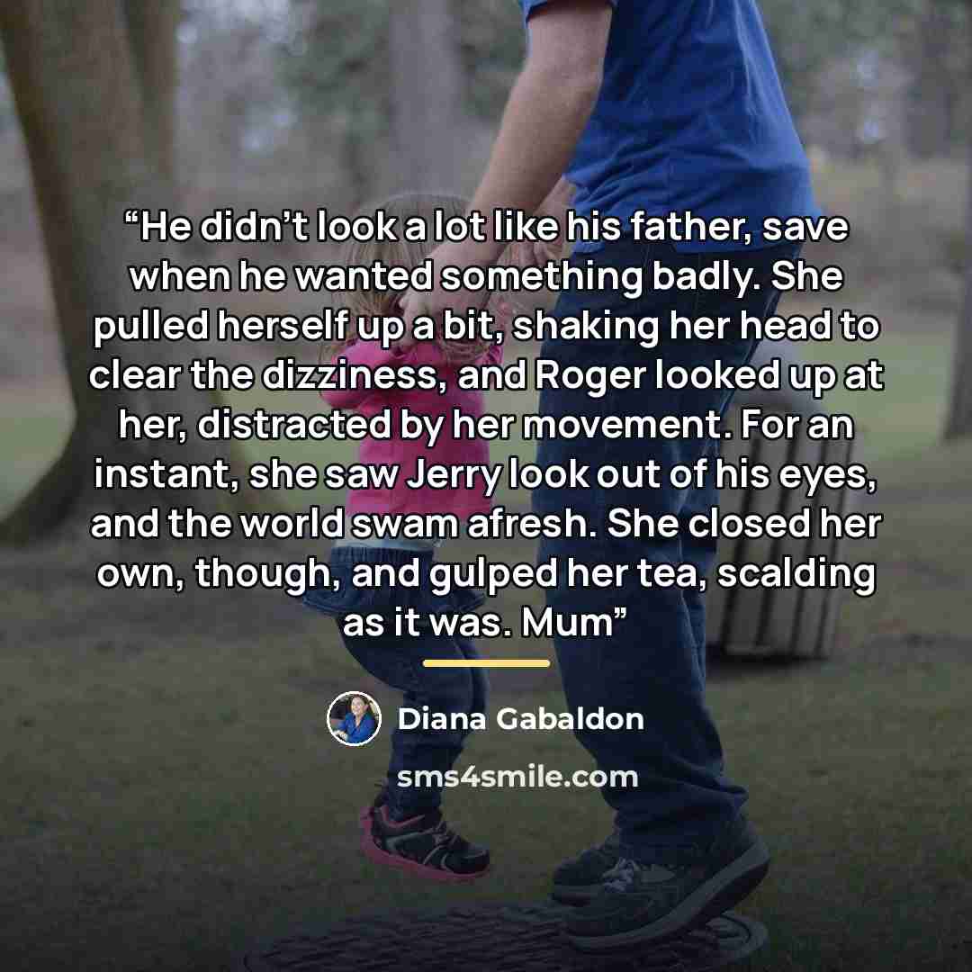“He didn’t look a lot like his father, save when he wanted something badly. She pulled herself up a bit, shaking her head to clear the dizziness, and Roger looked up at her, distracted by her movement. For an instant, she saw Jerry look out of his eyes, and the world swam afresh. She closed her…” quote by Diana Gabaldon