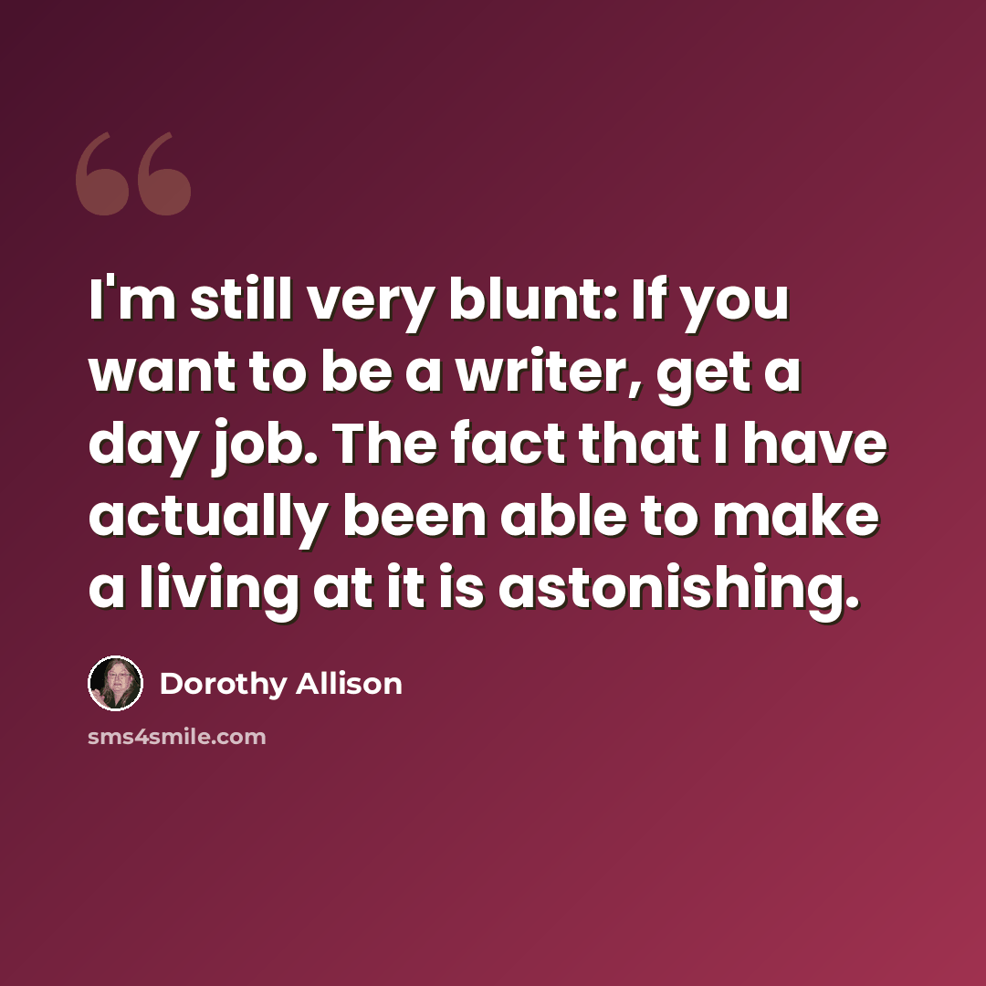 “I'm still very blunt: If you want to be a writer, get a day job. The fact that I have actually been able to make a living at it is astonishing.” quote by Dorothy Allison