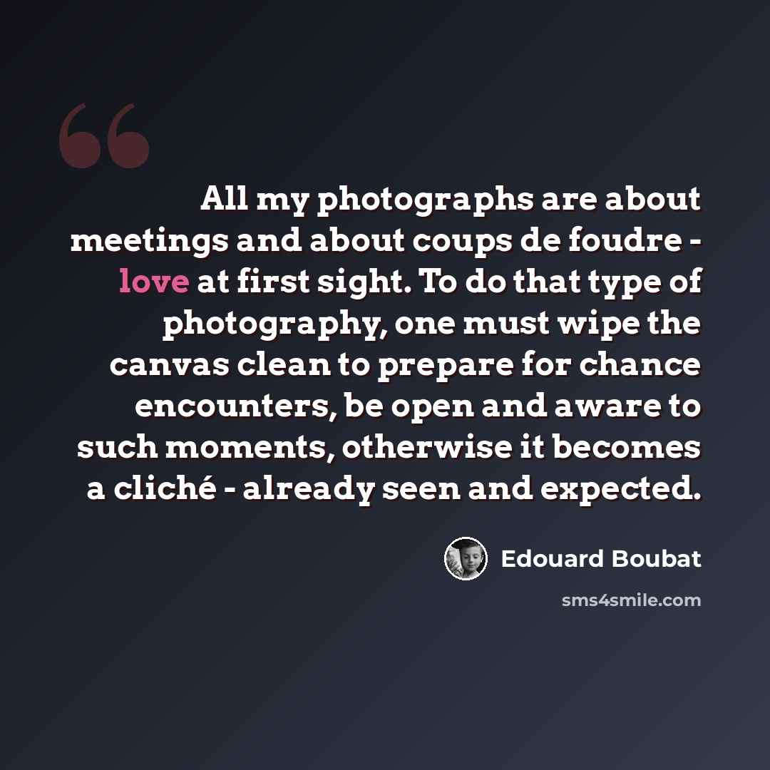 “All my photographs are about meetings and about coups de foudre - love at first sight. To do that type of photography, one must wipe the canvas clean to prepare for chance encounters, be open and aware to such moments, otherwise it becomes a cliché - already seen and expected.” quote by Edouard Boubat